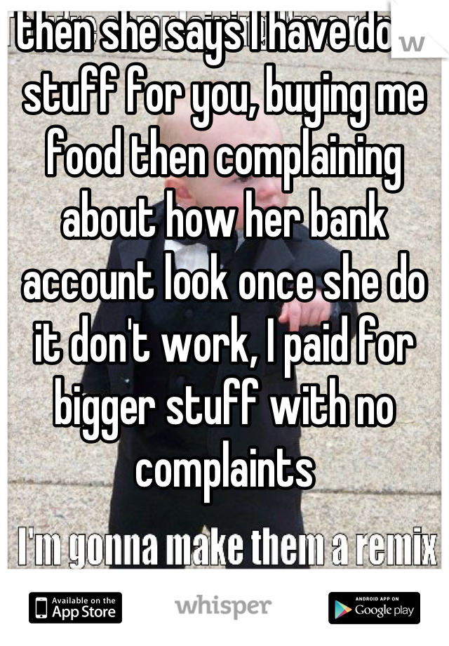 then she says I have done stuff for you, buying me food then complaining about how her bank account look once she do it don't work, I paid for bigger stuff with no complaints