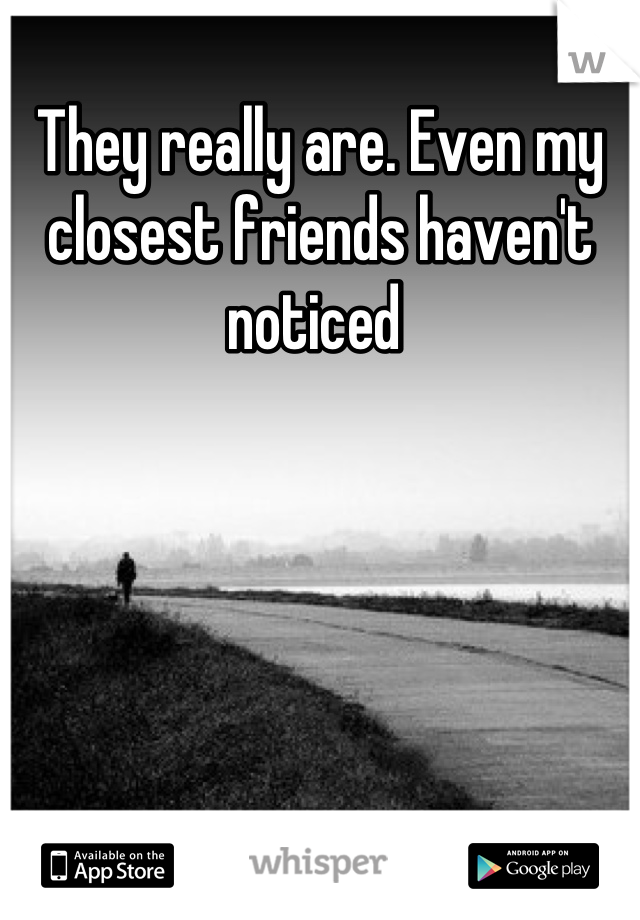 They really are. Even my closest friends haven't noticed 