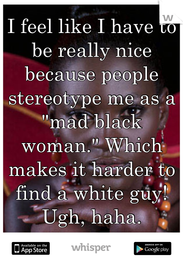 I feel like I have to be really nice because people stereotype me as a "mad black woman." Which makes it harder to find a white guy! Ugh, haha.