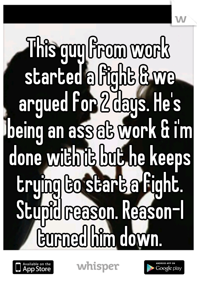 This guy from work started a fight & we argued for 2 days. He's being an ass at work & i'm done with it but he keeps trying to start a fight. Stupid reason. Reason-I turned him down.