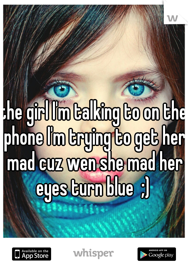 the girl I'm talking to on the phone I'm trying to get her mad cuz wen she mad her eyes turn blue  ;) 