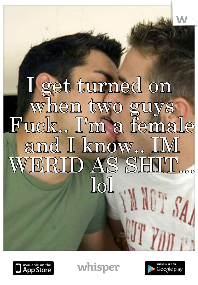 I get turned on when two guys Fuck.. I'm a female and I know.. IM WERID AS SHIT... lol