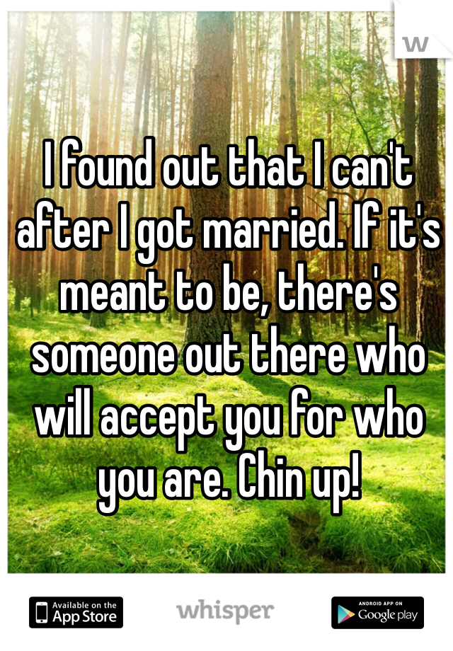 I found out that I can't after I got married. If it's meant to be, there's someone out there who will accept you for who you are. Chin up! 