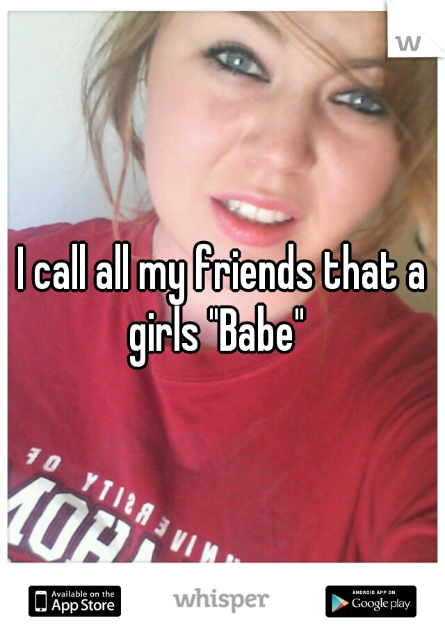 I call all my friends that a girls "Babe"  