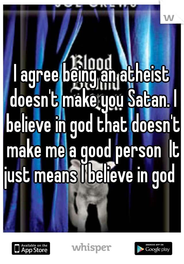 I agree being an atheist doesn't make you Satan. I believe in god that doesn't make me a good person  It just means I believe in god   