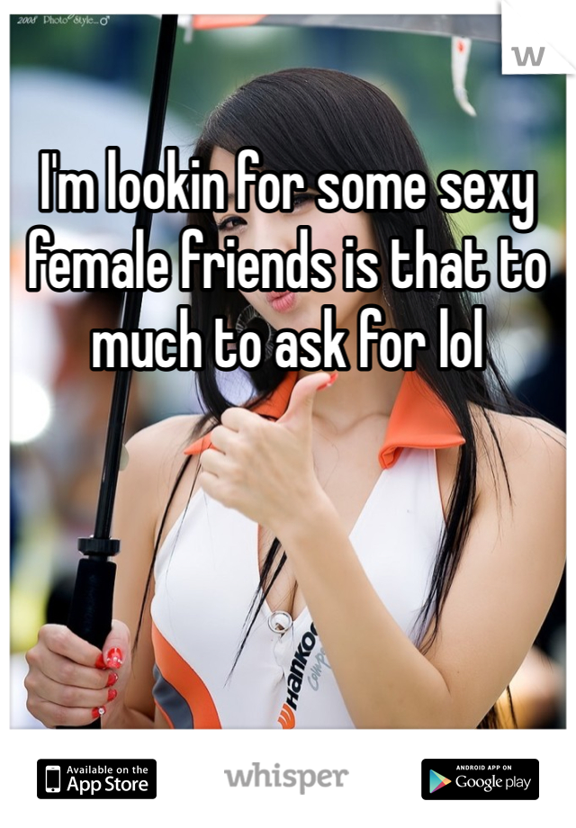 I'm lookin for some sexy female friends is that to much to ask for lol