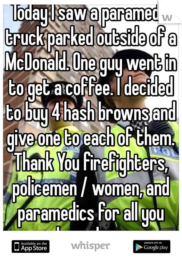 Today I saw a paramedic truck parked outside of a McDonald. One guy went in to get a coffee. I decided to buy 4 hash browns and give one to each of them. Thank You firefighters, policemen / women, and paramedics for all you have done. 