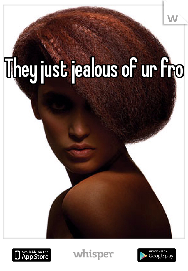 They just jealous of ur fro