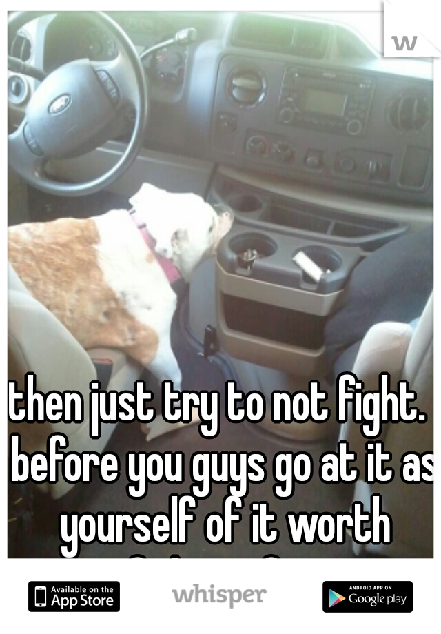 then just try to not fight.  before you guys go at it as yourself of it worth fighting for 