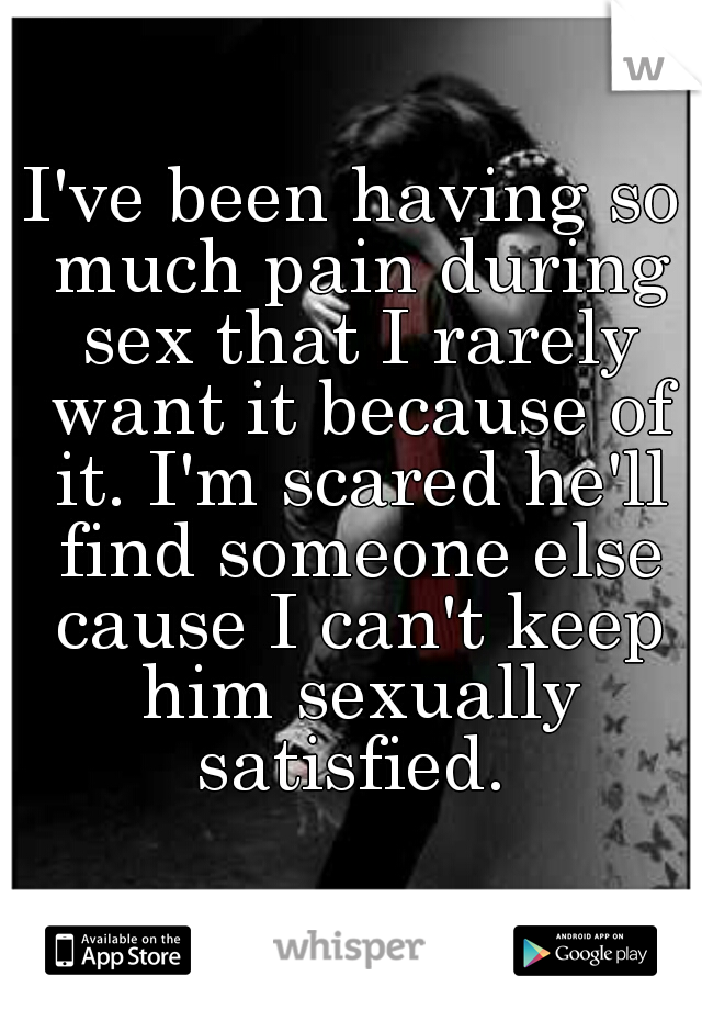 I've been having so much pain during sex that I rarely want it because of it. I'm scared he'll find someone else cause I can't keep him sexually satisfied. 