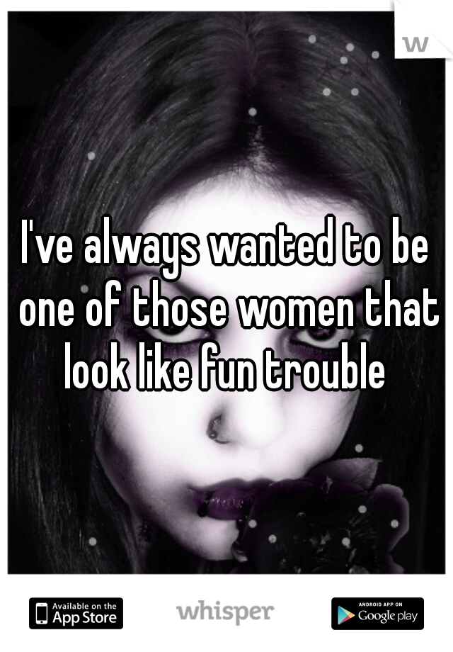 I've always wanted to be one of those women that look like fun trouble 