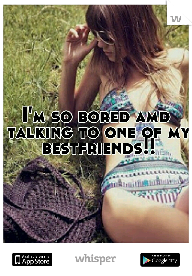 I'm so bored amd talking to one of my bestfriends!!
