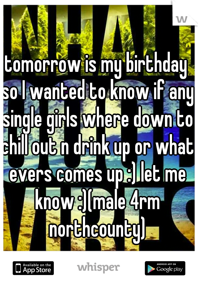 tomorrow is my birthday so I wanted to know if any single girls where down to chill out n drink up or what evers comes up :) let me know :)(male 4rm northcounty)