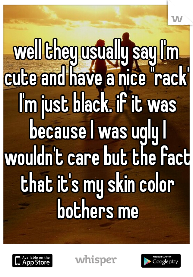 well they usually say I'm cute and have a nice "rack" I'm just black. if it was because I was ugly I wouldn't care but the fact that it's my skin color bothers me