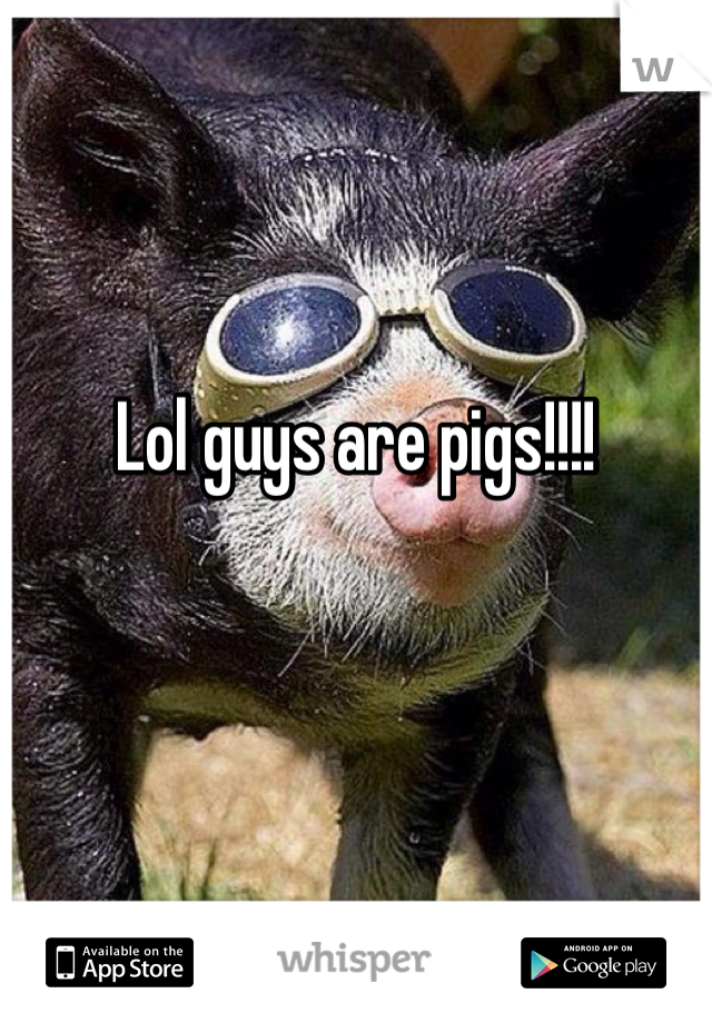 Lol guys are pigs!!!!