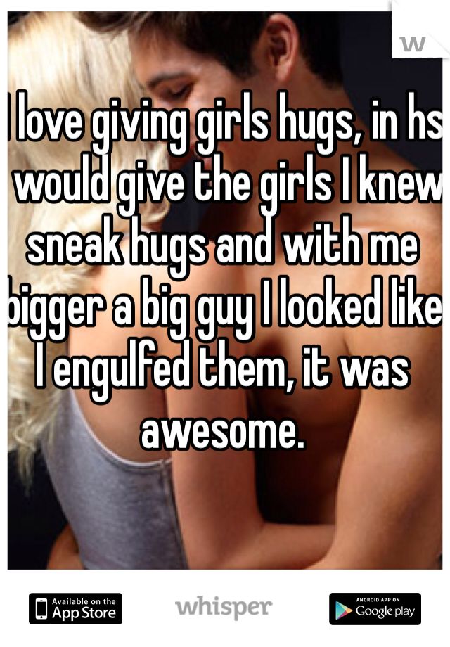 I love giving girls hugs, in hs I would give the girls I knew sneak hugs and with me bigger a big guy I looked like I engulfed them, it was awesome.