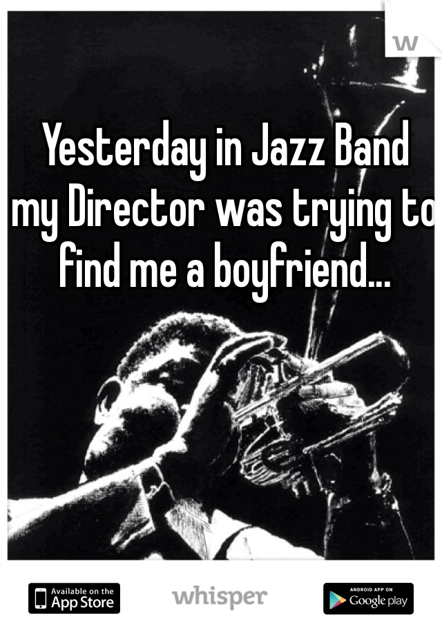 Yesterday in Jazz Band
my Director was trying to 
find me a boyfriend...