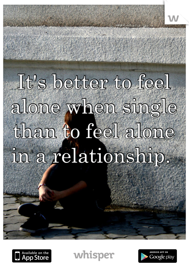 It's better to feel alone when single than to feel alone in a relationship. 