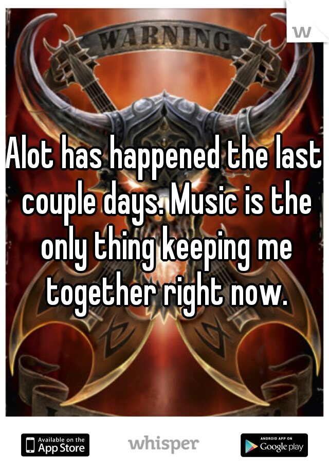 Alot has happened the last couple days. Music is the only thing keeping me together right now.