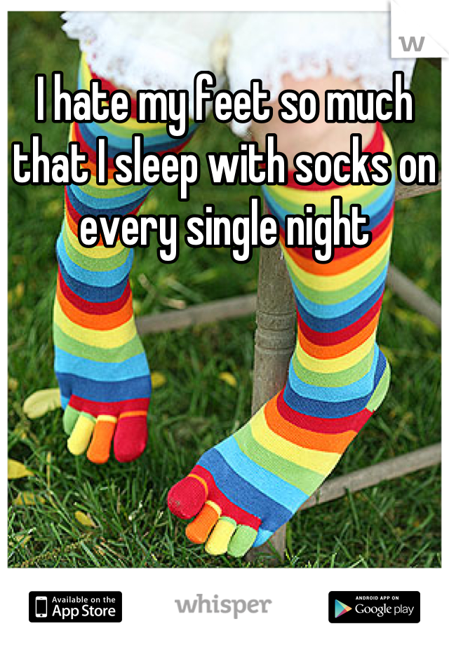 I hate my feet so much that I sleep with socks on every single night
