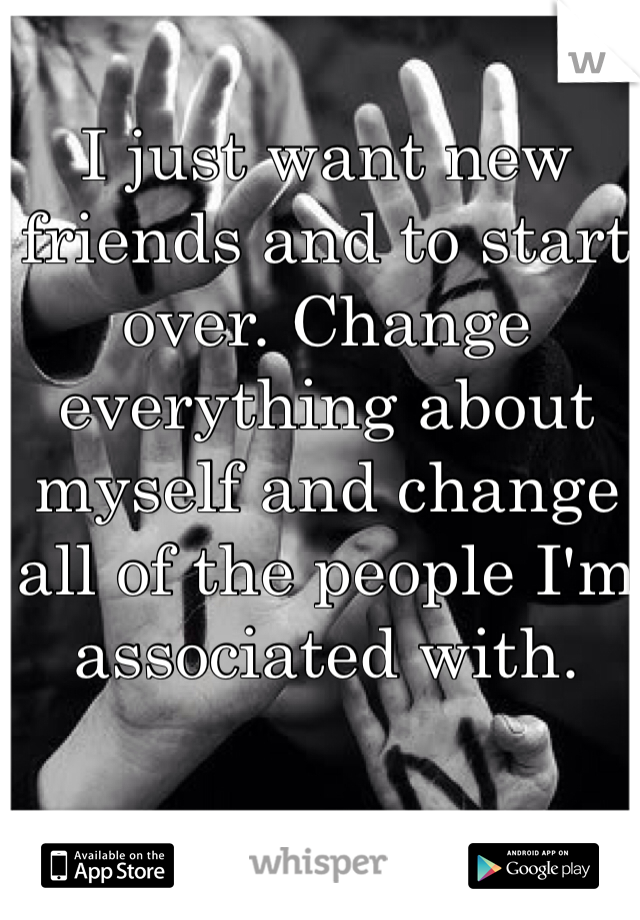 I just want new friends and to start over. Change everything about myself and change all of the people I'm associated with. 