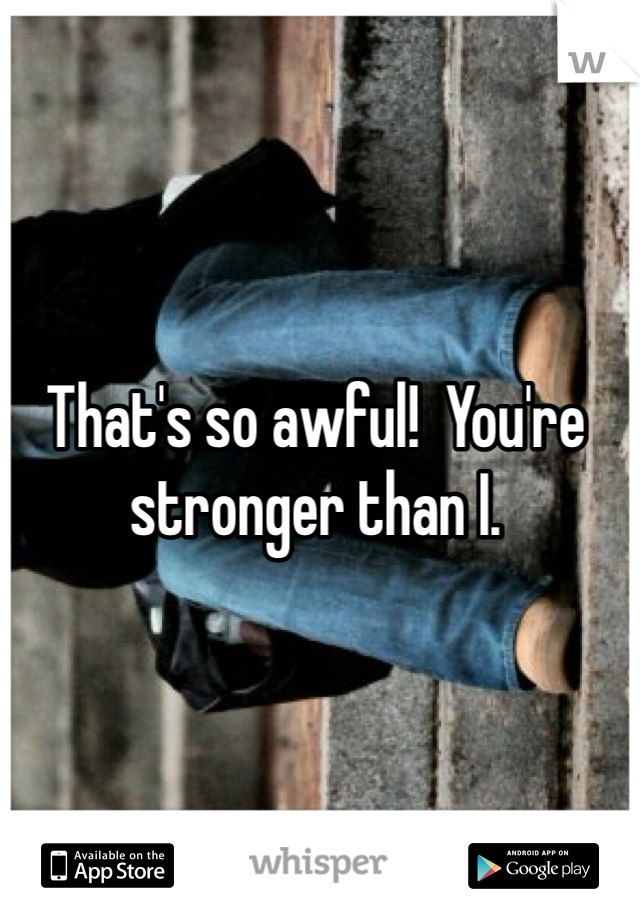 That's so awful!  You're stronger than I.