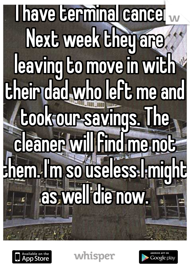 I have terminal cancer. Next week they are leaving to move in with their dad who left me and took our savings. The cleaner will find me not them. I'm so useless I might as well die now. 