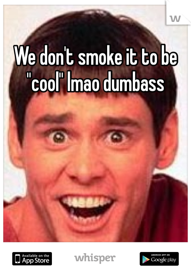 We don't smoke it to be "cool" lmao dumbass