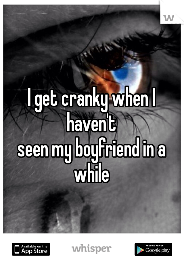 I get cranky when I haven't 
seen my boyfriend in a while
