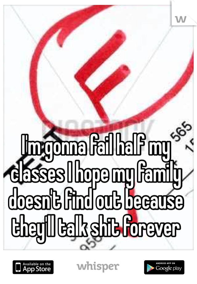 I'm gonna fail half my classes I hope my family doesn't find out because they'll talk shit forever 