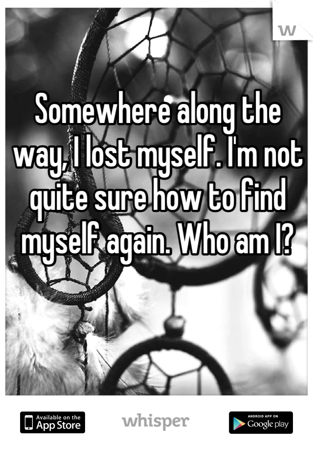 Somewhere along the way, I lost myself. I'm not quite sure how to find myself again. Who am I?