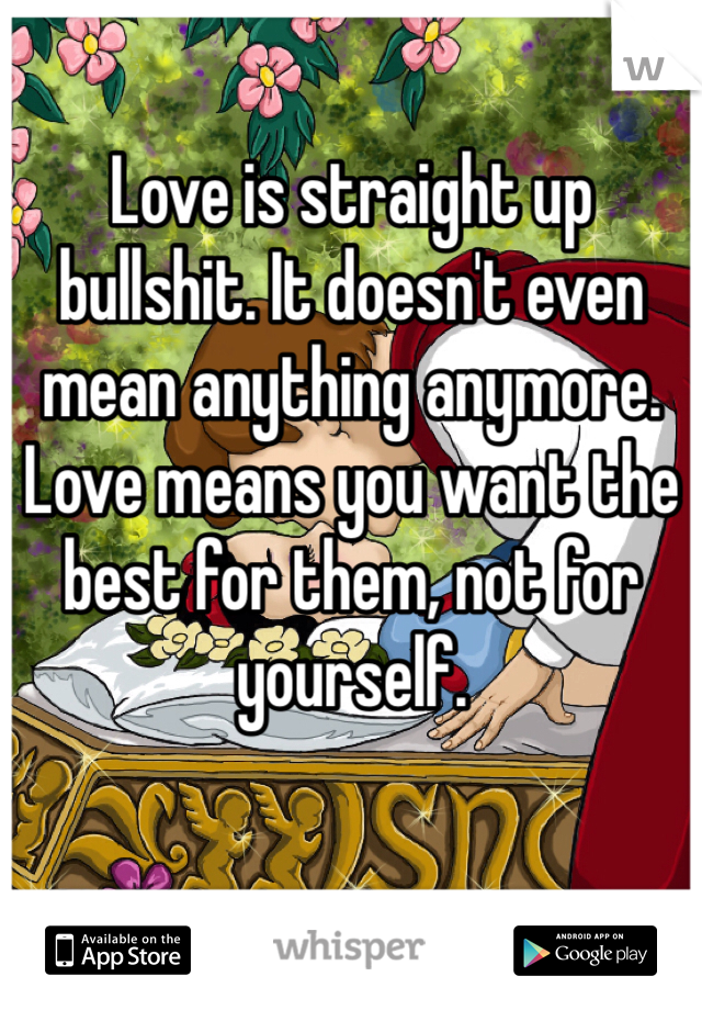 Love is straight up bullshit. It doesn't even mean anything anymore. Love means you want the best for them, not for yourself.