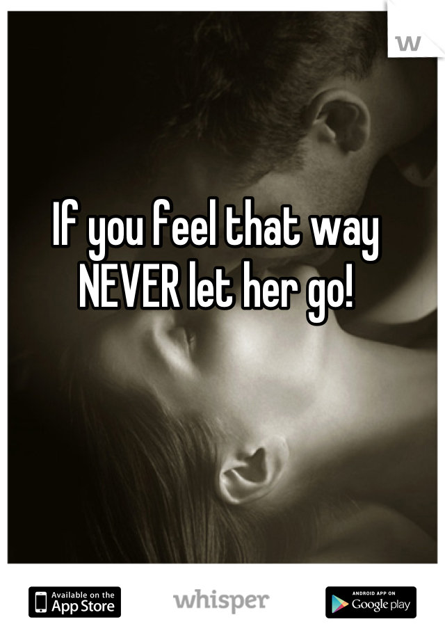 If you feel that way NEVER let her go!