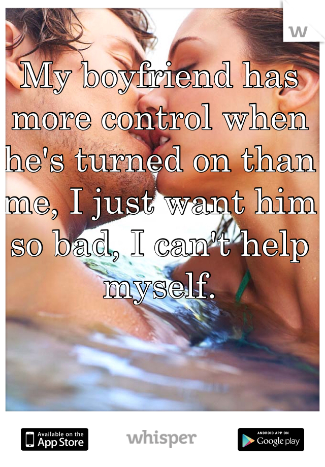 My boyfriend has more control when he's turned on than me, I just want him so bad, I can't help myself. 