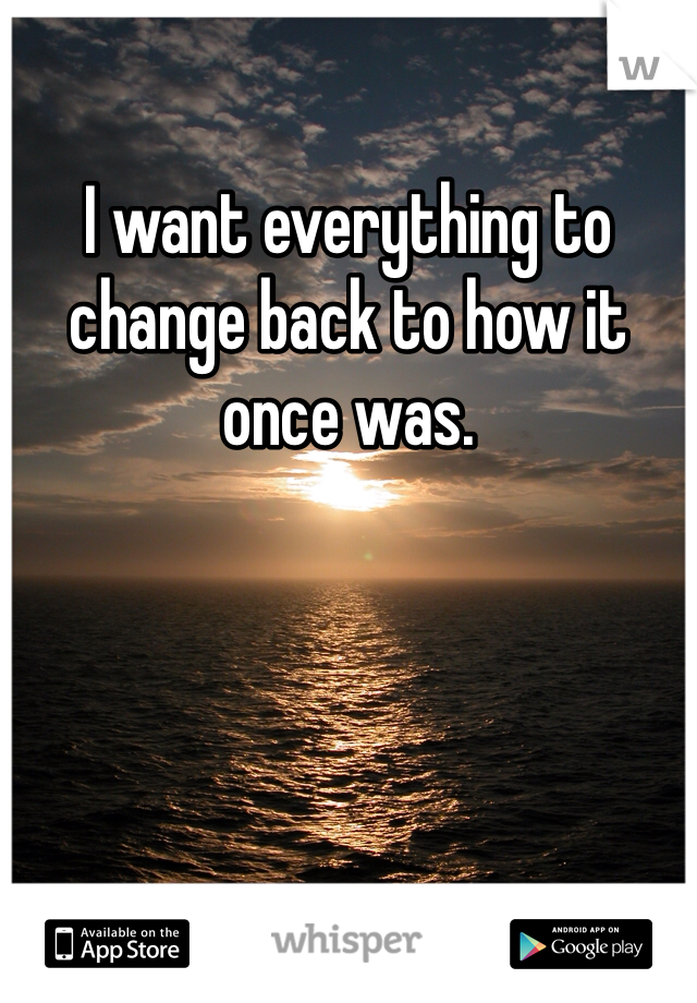 I want everything to change back to how it once was. 