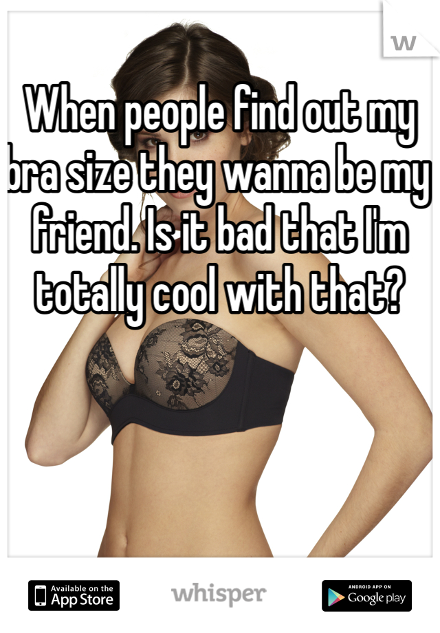 When people find out my bra size they wanna be my friend. Is it bad that I'm totally cool with that?
