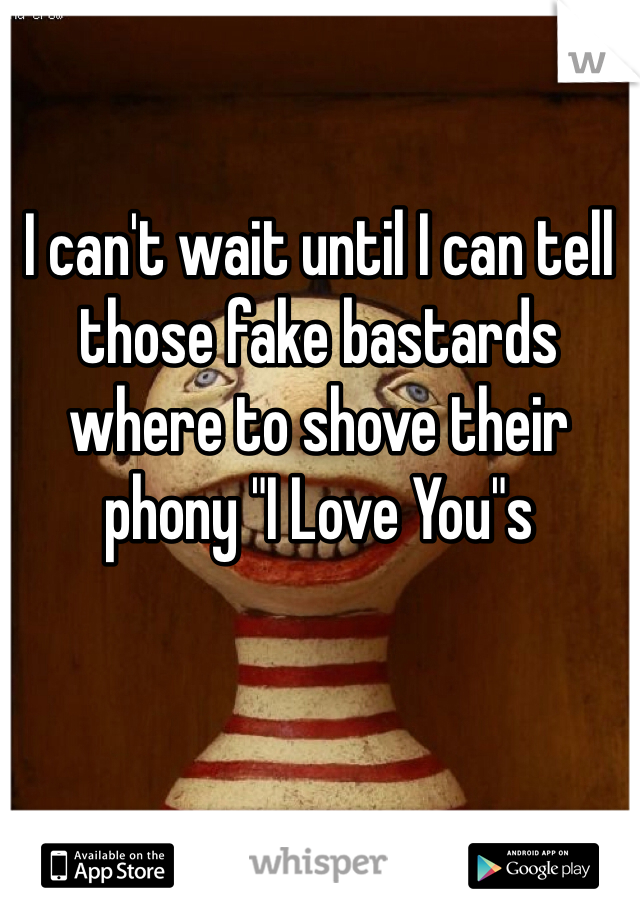 I can't wait until I can tell those fake bastards where to shove their  phony "I Love You"s  