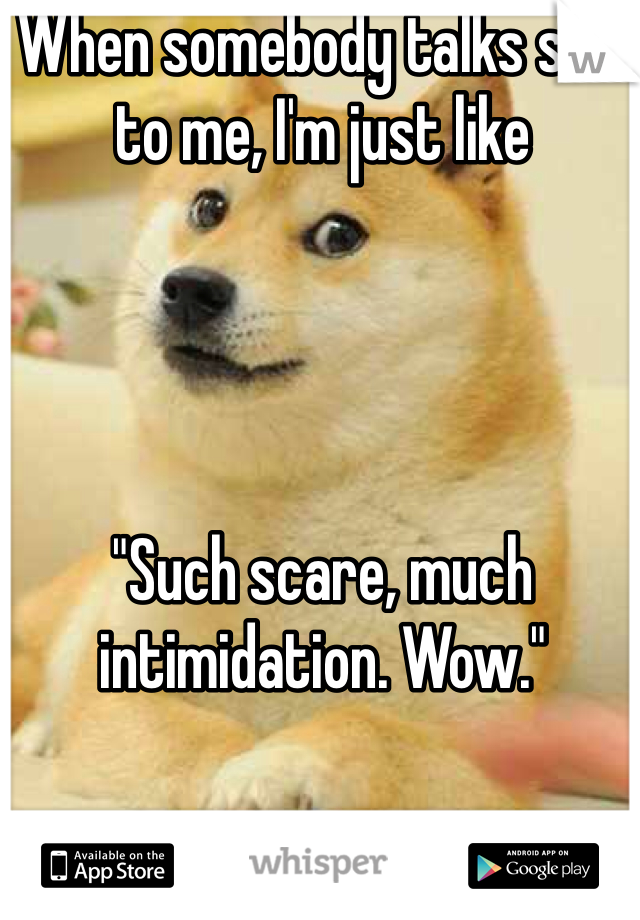 When somebody talks shit to me, I'm just like 




"Such scare, much intimidation. Wow."