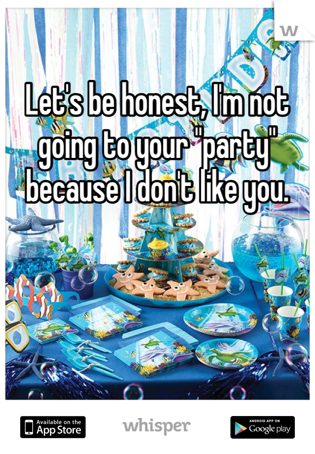 Let's be honest, I'm not going to your "party" because I don't like you. 