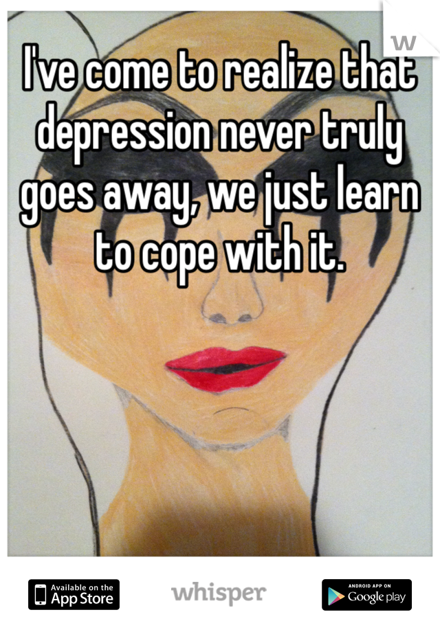 I've come to realize that depression never truly goes away, we just learn to cope with it. 