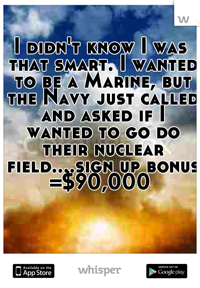 I didn't know I was that smart. I wanted to be a Marine, but the Navy just called and asked if I wanted to go do their nuclear field....sign up bonus =$90,000 