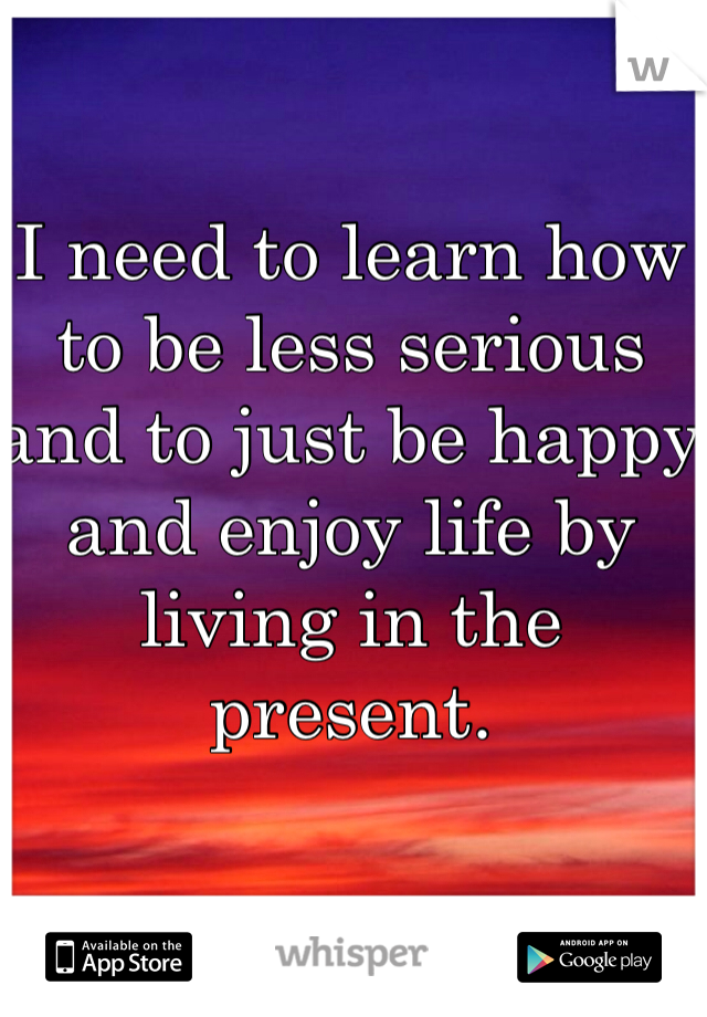 I need to learn how to be less serious and to just be happy and enjoy life by living in the present.