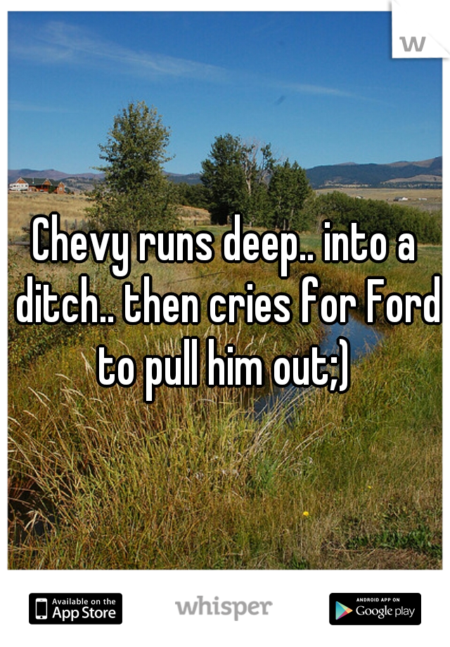 Chevy runs deep.. into a ditch.. then cries for Ford to pull him out;) 