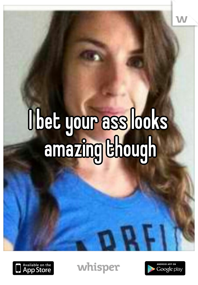 I bet your ass looks amazing though