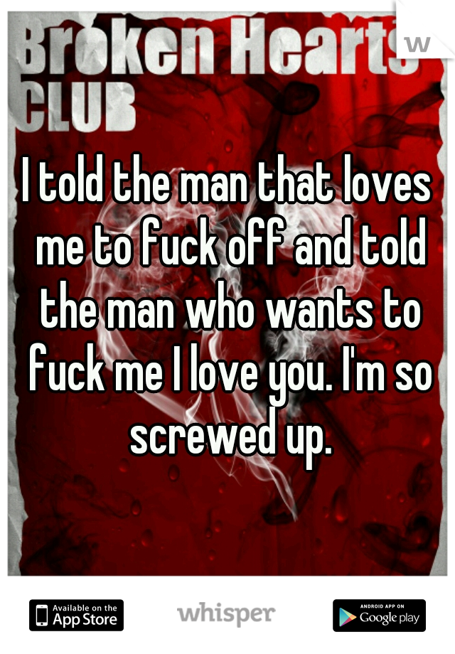 I told the man that loves me to fuck off and told the man who wants to fuck me I love you. I'm so screwed up.