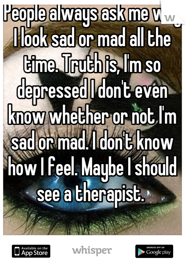People always ask me why I look sad or mad all the time. Truth is, I'm so depressed I don't even know whether or not I'm sad or mad. I don't know how I feel. Maybe I should see a therapist. 
