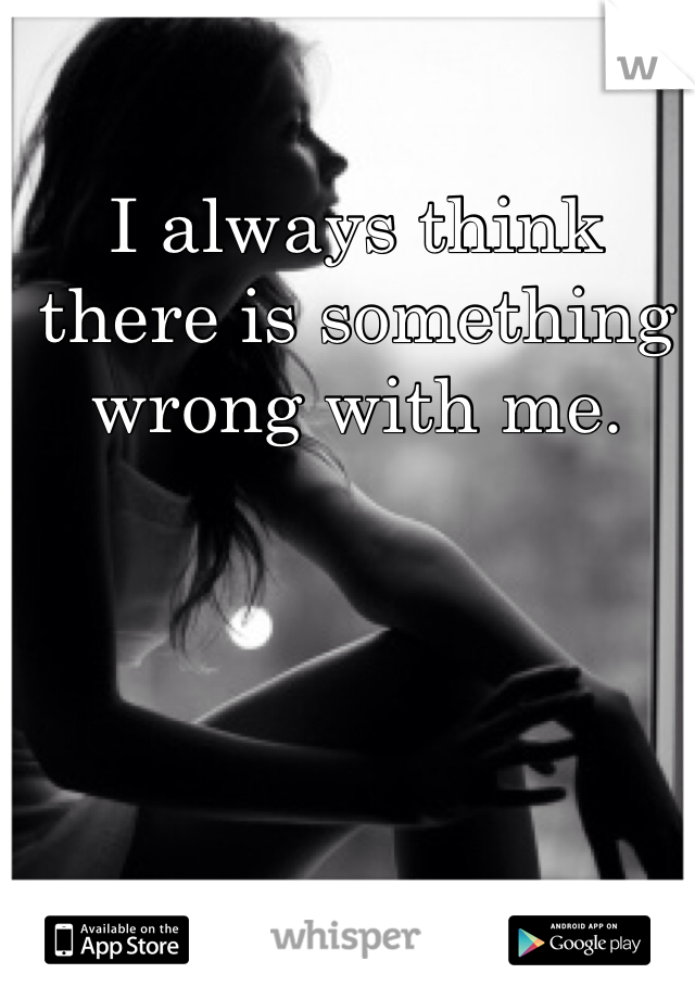 I always think there is something wrong with me. 