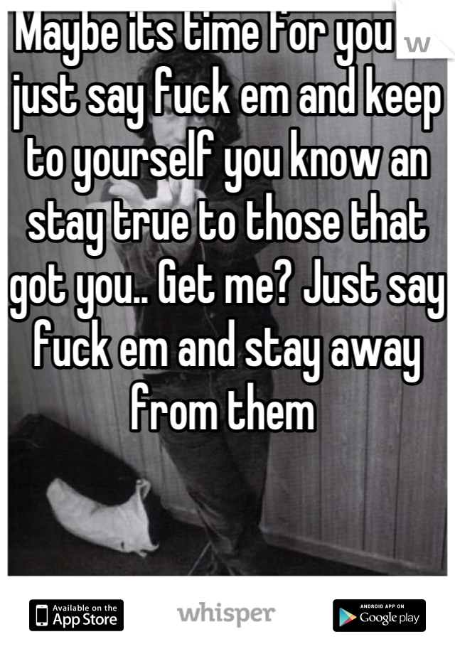 Maybe its time for you to just say fuck em and keep to yourself you know an stay true to those that got you.. Get me? Just say fuck em and stay away from them 