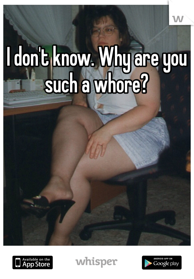 I don't know. Why are you such a whore?
