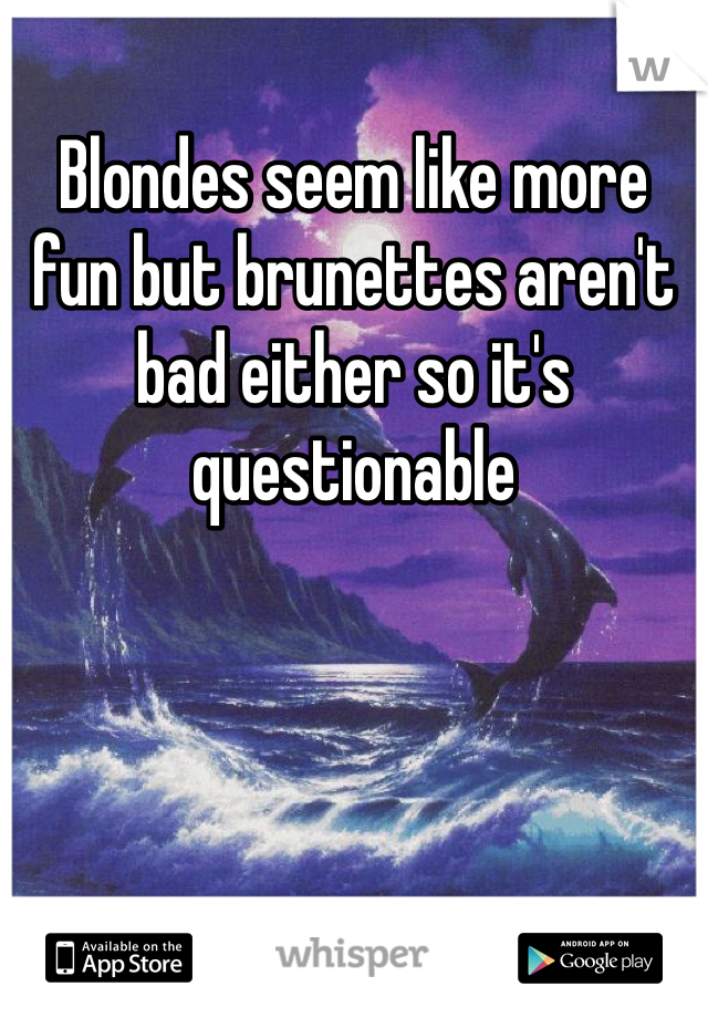 Blondes seem like more fun but brunettes aren't bad either so it's questionable 